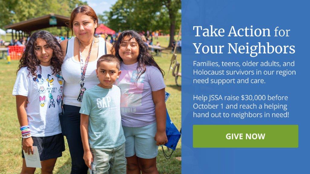 Take action for your neighbors. Families, teens, older adults, and Holocaust survivors in our region need support and care. Help JSSA raise $30,000 before October 1 and reach a helping hand out to neighbors in need!