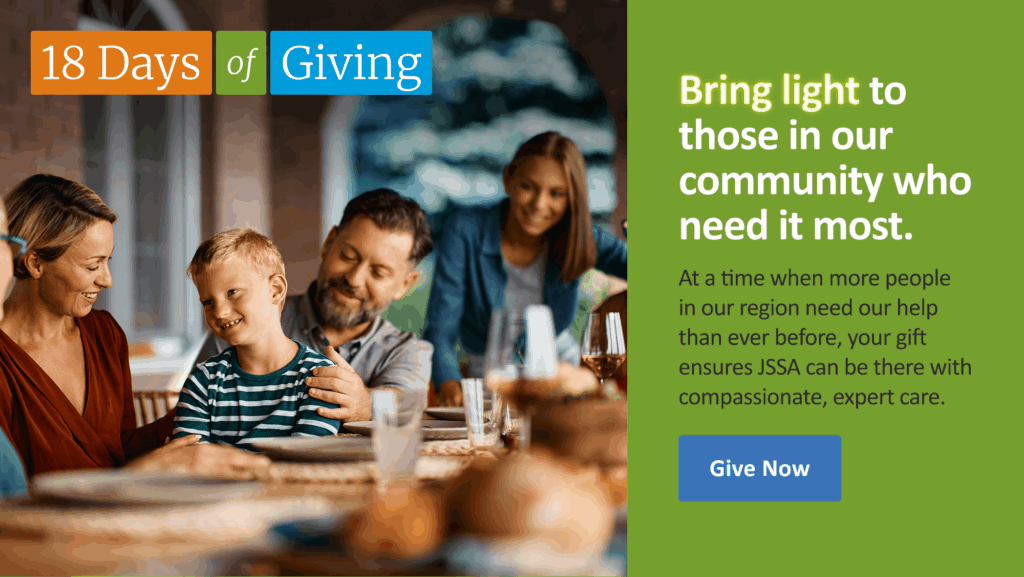 18 Days of Giving. Bright light to those in our community who need it most. At a time when more people in our region need our help than ever before, your gift ensures JSSA can be there with compassionate, expert care.