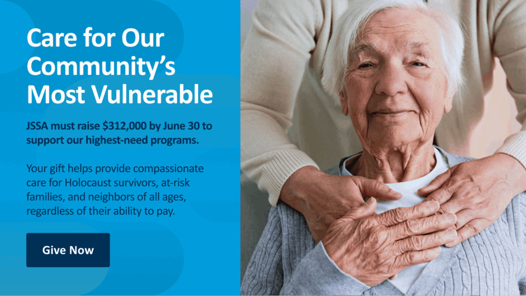 Care for Our Community's Most Vulnerable. JSSA must raise $312,000 by June 30 to support our highest-need programs. Your gift helps provide compassionate care for Holocaust survivors, at-risk families, and neighbors of all ages, regardless of their ability to pay. Give now.