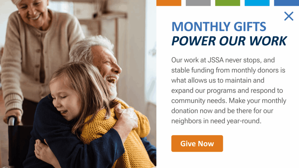 Monthly gifts power our work. Our work at JSSA never stops, and stable funding from monthly donors is what allows us to maintain and expand our programs and respond to community needs. Make your monthly donation now and be there for our neighbors in need year-round. Give now.