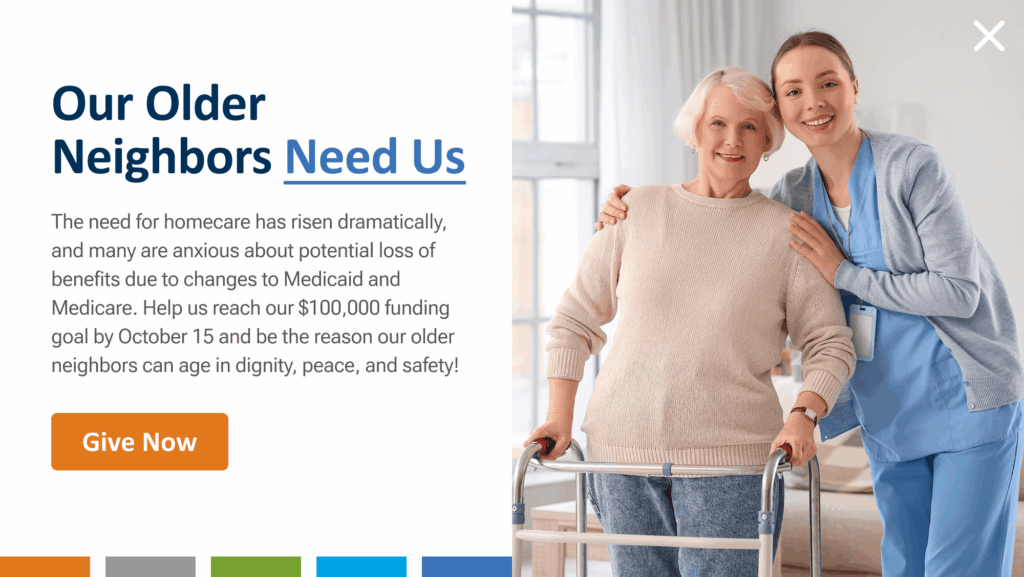 Our older neighbors need us. The need for homecare has risen dramatically, and many are anxious about potential loss of benefits due to changes to Medicaid and Medicare. Help us reach our $100,000 funding goal by October 15 and be the reason our older neighbors can age in dignity, peace, and safety! Give now.